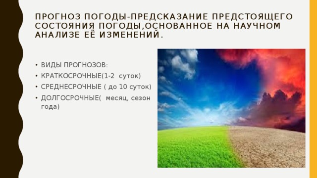 ПРОГНОЗ ПОГОДЫ-ПРЕДСКАЗАНИЕ ПРЕДСТОЯЩЕГО СОСТОЯНИЯ ПОГОДЫ,ОСНОВАННОЕ НА НАУЧНОМ АНАЛИЗЕ ЕЁ ИЗМЕНЕНИЙ. ВИДЫ ПРОГНОЗОВ: КРАТКОСРОЧНЫЕ(1-2 суток) СРЕДНЕСРОЧНЫЕ ( до 10 суток) ДОЛГОСРОЧНЫЕ( месяц, сезон года) 