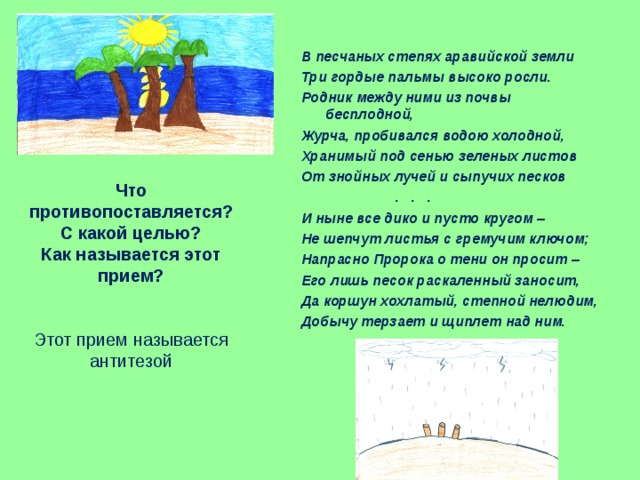В песчаных степях аравийской земли Три гордые пальмы высоко росли. Родник между ними из почвы бесплодной, Журча, пробивался водою холодной, Хранимый под сенью зеленых листов От знойных лучей и сыпучих песков  . . . И ныне все дико и пусто кругом – Не шепчут листья с гремучим ключом; Напрасно Пророка о тени он просит – Его лишь песок раскаленный заносит, Да коршун хохлатый, степной нелюдим, Добычу терзает и щиплет над ним. Что противопоставляется?  С какой целью?  Как называется этот прием?    Этот прием называется  антитезой   