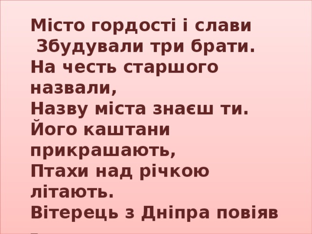 Місто гордості і слави  Збудували три брати. На честь старшого назвали, Назву міста знаєш ти. Його каштани прикрашають, Птахи над річкою літають. Вітерець з Дніпра повіяв – Зветься місто – славний…  Київ 