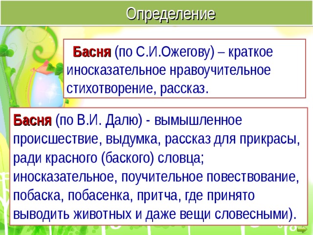  Определение Басня  (по С.И.Ожегову) – краткое иносказательное нравоучительное стихотворение, рассказ. Басня (по В.И. Далю) -  вымышленное происшествие, выдумка, рассказ для прикрасы, ради красного (баского) словца; иносказательное, поучительное повествование, побаска, побасенка, притча, где принято выводить животных и даже вещи словесными).   