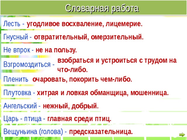  Словарная работа Лесть - угодливое восхваление, лицемерие. Гнусный - отвратительный, омерзительный. Не впрок - не на пользу. взобраться и устроиться с трудом на что-либо. Взгромоздиться - очаровать, покорить чем-либо. Пленить - Плутовка - хитрая и ловкая обманщица, мошенница. Ангельский - нежный, добрый. Царь - птица - главная среди птиц. Вещуньина (голова) - предсказательница. 