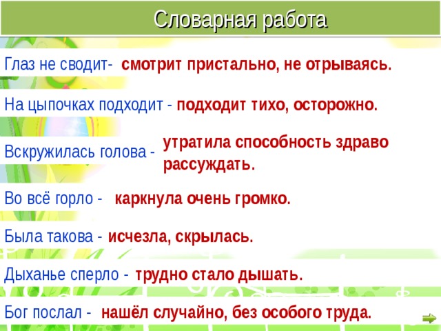  Словарная работа Глаз не сводит- смотрит пристально, не отрываясь. На цыпочках подходит - подходит тихо, осторожно. утратила способность здраво рассуждать. Вскружилась голова - Во всё горло - каркнула очень громко. Была такова - исчезла, скрылась. Дыханье сперло - трудно стало дышать. Бог послал - нашёл случайно, без особого труда. 