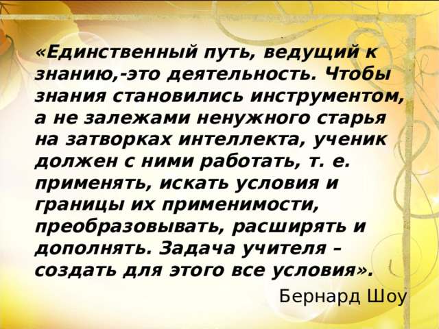 «Единственный путь, ведущий к знанию,-это деятельность. Чтобы знания становились инструментом, а не залежами ненужного старья на затворках интеллекта, ученик должен с ними работать, т. е. применять, искать условия и границы их применимости, преобразовывать, расширять и дополнять. Задача учителя – создать для этого все условия». Бернард Шоу 