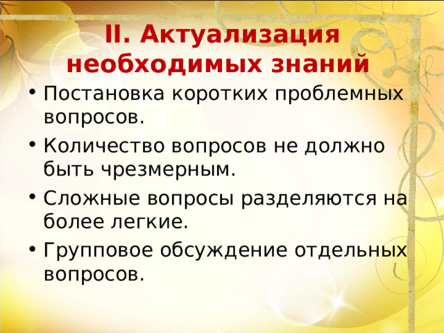 II. Актуализация необходимых знаний    Постановка коротких проблемных вопросов. Количество вопросов не должно быть чрезмерным. Сложные вопросы разделяются на более легкие. Групповое обсуждение отдельных вопросов. 
