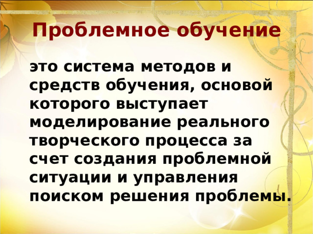 Проблемное обучение  это система методов и средств обучения, основой которого выступает моделирование реального творческого процесса за счет создания проблемной ситуации и управления поиском решения проблемы. 