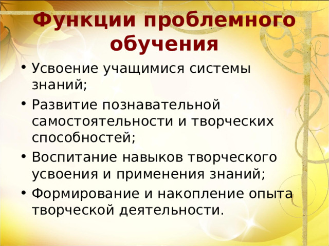 Функции проблемного обучения Усвоение учащимися системы знаний; Развитие познавательной самостоятельности и творческих способностей; Воспитание навыков творческого усвоения и применения знаний; Формирование и накопление опыта творческой деятельности. 