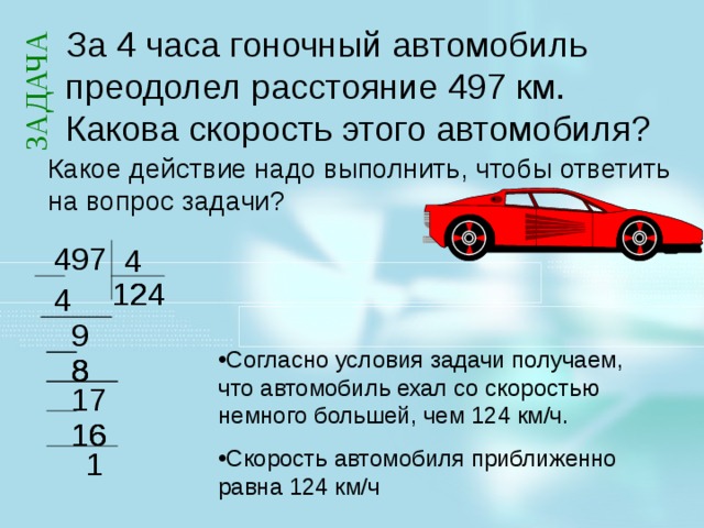 ЗАДАЧА За 4 часа гоночный автомобиль преодолел расстояние 497 км. Какова скорость этого автомобиля? Какое действие надо выполнить, чтобы ответить на вопрос задачи? 497 4 2 2 4 1 2 4 9 Решим следующую задачу. Какое действие надо выполнить, чтобы ответить на вопрос задачи? Ответ: Деление 497 на 4. Надо расстояние разделить на время. В результате мы получаем деление с остатком. Как быть с вопросом у задачи? Как ответить правильно на вопрос, поставленный в задаче? Согласно условия задачи получаем, что автомобиль ехал со скоростью немного большей, чем 124 км/ч. Скорость автомобиля приближенно равна 124 км/ч 8 8 8 17 16 16 16  1 2