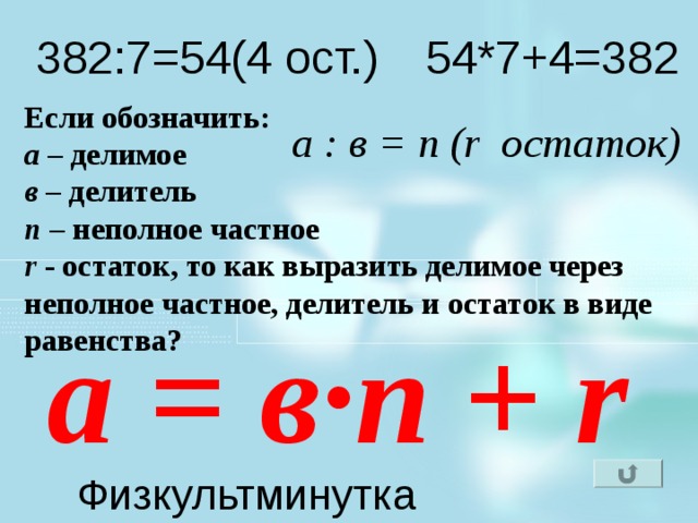 382:7=54(4 ост.) 54*7+4=382 Если обозначить: а – делимое в – делитель n – неполное частное r - остаток, то как выразить делимое через неполное частное, делитель и остаток в виде равенства? а : в = n (r остаток) а = в ∙n + r Как записать равенство(формулу)на математическом языке для нахождения делимого через неполное частное, делитель и остаток? Физкультминутка