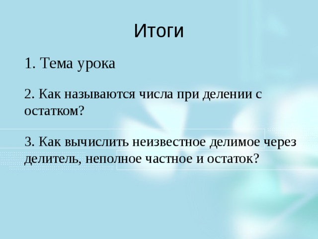Итоги 1. Тема урока 2. Как называются числа при делении с остатком? 3. Как вычислить неизвестное делимое через делитель, неполное частное и остаток? Поведем итоги данной части урока. Тема урока: Как называются числа при делении? Как называются числа при делении с остатком: Как вычислить неизвестное делимое через делитель, неполное частное и остаток от деления? Р.т. 18.1 2 и 5 строка. Как здесь будем выполнять? Нам неизвестен в 1 случае делитель и остаток, а во втором случае делитель? Ваши пути решения.  1. 3706/308 = 12 (остаток 10) Выполним проверку: 308*12+10=3706 2. Пусть х – делитель, тогда х*5+60=700 Х*5=700-60 Х*5=640 Х=128