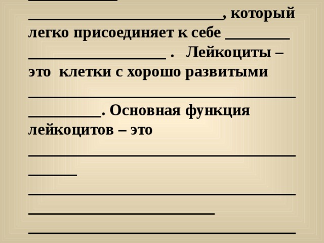  Допишите предложения. Красные кровяные тельца крови - это _____________________________, транспортируют ______________________________________ к тканям, Красный цвет кровяных телец обусловлен наличием в них ___________ ________________________, который легко присоединяет к себе ________ _________________ . Лейкоциты –это клетки с хорошо развитыми __________________________________________. Основная функция лейкоцитов – это _______________________________________ ________________________________________________________ ________________________________________________________. Основная функция тромбоцитов- это ______________________________ _______________________________________________________________.  
