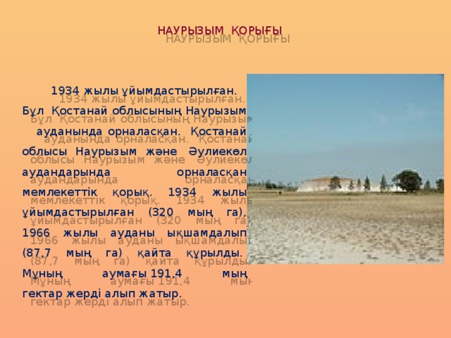 НАУРЫЗЫМ ҚОРЫҒЫ  1934 жылы ұйымдастырылған. Бұл  Қостанай облысының Наурызым ауданында орналасқан. Қостанай облысы Наурызым және  Әулиекөл аудандарында орналасқан мемлекеттік қорық. 1934 жылы ұйымдастырылған (320 мың га), 1966 жылы ауданы ықшамдалып (87,7 мың га) қайта құрылды.  Мұның аумағы 191,4 мың гектар жерді алып жатыр. 