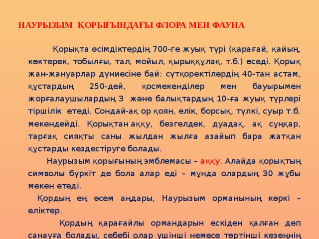 наурызым қорығындағы флора мен фауна  Қорықта өсімдіктердің 700-ге жуық түрі (қарағай, қайың, көктерек, тобылғы, тал, мойыл, қырыққұлақ, т.б.) өседі. Қорық жан-жануарлар дүниесіне бай: сүтқоректілердің 40-тан астам, құстардың 250-дей, қосмекенділер мен бауырымен жорғалаушылардың 3  және балықтардың 10-ға жуық түрлері тіршілік  етеді. Сондай-ақ ор қоян, елік, борсық, түлкі, суыр т.б. мекендейді. Қорықтан аққу, безгелдек, дуадақ, ақ сұңқар, тарғақ сияқты саны жылдан жылға азайып бара жатқан құстарды кездестіруге болады.    Наурызым қорығының эмблемасы – аққу . Алайда қорықтың символы бүркіт де бола алар еді – мұнда олардың 30 жұбы мекен етеді.   Қордың ең әсем аңдары, Наурызым орманының көркі – еліктер.     Қордың қарағайлы ормандарын ескіден қалған деп санауға болады, себебі олар үшінші немесе төртінші кезеңнің басынан бастап аз өзгерген қалпында қалған. Ерекше түрі аққайындар – қырғыз – Солтүстік Қазақстан эндемикі. Ол территорияның шағын ғана бөлігінде өсіп, әлемнің ешбір жерінде кездеспейді. 