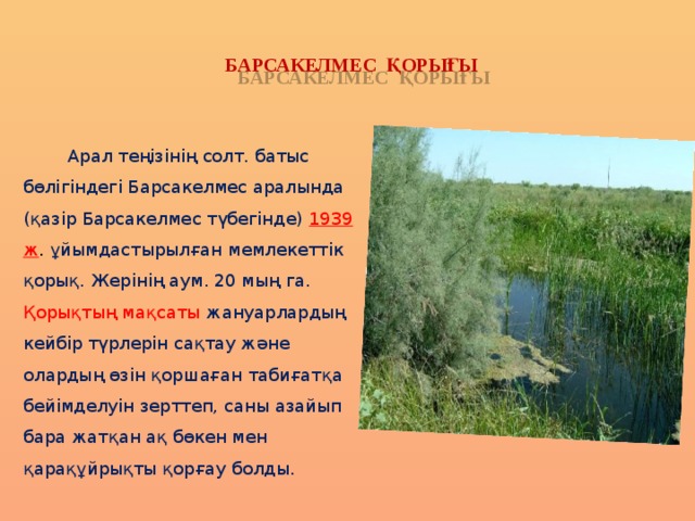 БАРСАКЕЛМЕС ҚОРЫҒЫ  Арал теңізінің солт. батыс бөлігіндегі Барсакелмес аралында (қазір Барсакелмес түбегінде)  1939 ж . ұйымдастырылған мемлекеттік қорық. Жерінің аум. 20 мың га. Қорықтың мақсаты жануарлардың кейбір түрлерін сақтау және олардың өзін қоршаған табиғатқа бейімделуін зерттеп, саны азайып бара жатқан ақ бөкен мен қарақұйрықты қорғау болды. 