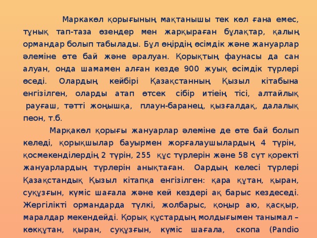 Маркакөл қорығының мақтанышы тек көл ғана емес, тұнық тап-таза өзендер мен жарқыраған бұлақтар, қалың ормандар болып табылады. Бұл өңірдің өсімдік және жануарлар әлеміне өте бай және әралуан. Қорықтың фаунасы да сан алуан, онда шамамен алған кезде 900 жуық өсімдік түрлері өседі. Олардың кейбірі Қазақстанның Қызыл кітабына енгізілген, оларды атап өтсек  сібір итіеің тісі, алтайлық  рауғаш, тәтті жоңышқа,  плаун-баранец, қызғалдақ, далалық пеон, т.б.  Марқакөл қорығы жануарлар әлеміне де өте бай болып келеді, қорықшылар бауырмен жорғалаушылардың 4 түрін,  қосмекенділердің 2 түрін, 255  құс түрлерін және 58 сүт қоректі жануарлардың түрлерін анықтаған.  Оардың келесі түрлері Қазақстандық Қызыл кітапқа енгізілген: қара құтан, қыран, суқұзғын, күміс шағала және кей кездері ақ барыс кездеседі.  Жергілікті ормандарда түлкі, жолбарыс, қоңыр аю, қасқыр, маралдар мекендейді. Қорық құстардың молдығымен танымал – көкқұтан, қыран, суқұзғын, күміс шағала,  скопа (Pandio haliaetus), аққұйрық субүркіт (Haliaeetus albicilla) және тағы басқалары кездеседі. 