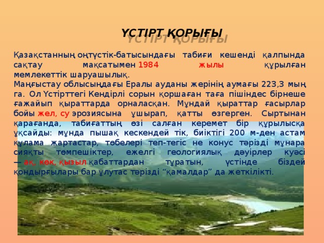 ҮСТІРТ ҚОРЫҒЫ Қазақстанның оңтүстік-батысындағы табиғи кешенді қалпында сақтау мақсатымен  1984 жылы құрылған мемлекеттік шаруашылық.  Маңғыстау облысыңдағы Ералы ауданы жерінің аумағы 223,3 мың га. Ол Үстірттегі Кендірлі сорын қоршаған таға пішіндес бірнеше ғажайып қыраттарда орналасқан. Мұндай қыраттар ғасырлар бойы  жел, су  эрозиясына ұшырап, қатты өзгерген. Сыртынан қарағанда, табиғаттың өзі салған керемет бір құрылысқа ұқсайды: мұнда пышақ кескендей тік, биіктігі 200 м-ден астам құлама жартастар, төбелері теп-тегіс не конус тәрізді мұнара сияқты төмпешіктер, ежелгі геологиялық дәуірлер куәсі —  ақ, көк, қызыл  қабаттардан тұратын, үстінде біздей қондырғылары бар ұлутас тәрізді “қамалдар” да жеткілікті. 