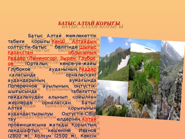 БАТЫС АЛТАЙ ҚОРЫҒЫ  Батыс Алтай мемлекеттік табиғи қорығы   Кенді Алтайдың солтүстік-батыс бөлігінде   Шығыс Қазақстан облысының Риддер  ( Лениногор ),  Зырян ,  Глубокое ( Орталық кеңсе-үй-жайы Глубокое ауданының  Риддер    қаласында орналасқан) аудандарының аумағында Поперечное ауылының оңтүстік-шығысында табиғатты пайдаланудан алынып қойылған жерлерде орналасқан. Батыс Алтай қорығының аудандастырылуы Оңтүстік-Cібір тау елдерінің  Алтай провинциясына жатады. Қорықтың ландшафтық кешеніне Иванов (2800 м), Холзун (2500 м), Көксін (2300 м), Тигирецк (2300 м), Линейск (1600 м), Уба (2067 м), Үлбі (2000 м) жоталарының таулы жер бедерлерінің бөлігі қосылады . 