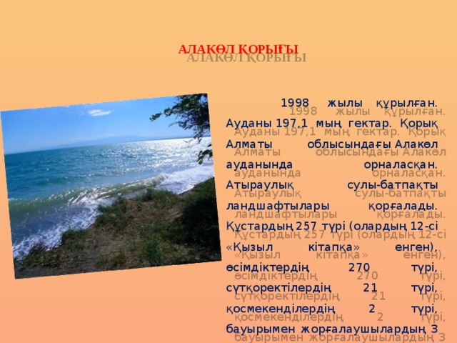   АЛАКӨЛ ҚОРЫҒЫ  1998  жылы құрылған. Ауданы 197,1 мың гектар. Қорық Алматы облысындағы Алакөл ауданында орналасқан. Атыраулық сулы-батпақты ландшафтылары қорғалады. Құстардың 257 түрі (олардың 12-сі «Қызыл кітапқа» енген), өсімдіктердің 270 түрі, сүтқоректілердің 21 түрі, қосмекенділердің 2 түрі, бауырымен жорғалаушылардың 3 түрі бар. 