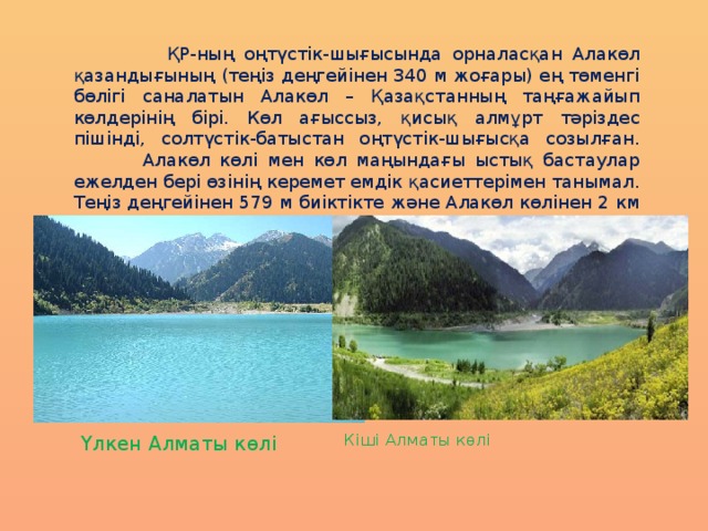  ҚР-ның оңтүстік-шығысында орналасқан Алакөл қазандығының (теңіз деңгейінен 340 м жоғары) ең төменгі бөлігі саналатын Алакөл – Қазақстанның таңғажайып көлдерінің бірі. Көл ағыссыз, қисық алмұрт тәріздес пішінді, солтүстік-батыстан оңтүстік-шығысқа созылған.  Алакөл көлі мен көл маңындағы ыстық бастаулар ежелден бері өзінің керемет емдік қасиеттерімен танымал. Теңіз деңгейінен 579 м биіктікте және Алакөл көлінен 2 км қашықтықта Барлық минералды бастауы орналасқан. Үлкен Алматы көлі Кіші Алматы көлі  