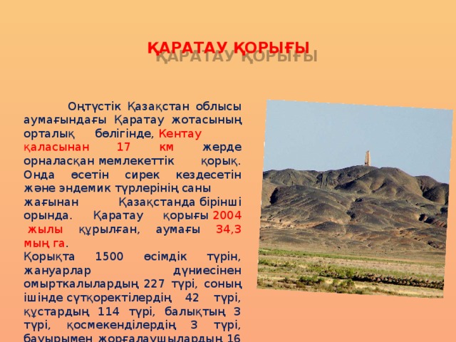 ҚАРАТАУ ҚОРЫҒЫ  Оңтүстік Қазақстан облысы аумағындағы Қаратау жотасының орталық бөлігінде,  Кентау қаласынан 17 км жерде орналасқан мемлекеттік қорық. Онда өсетін сирек кездесетін және эндемик түрлерінің саны жағынан Қазақстанда бірінші орында. Қаратау қорығы  2004  жылы құрылған, аумағы 34,3 мың га . Қорықта 1500 өсімдік түрін, жануарлар дүниесінен омырткалылардың 227 түрі, соның ішінде сүтқоректілердің 42 түрі, құстардың 114 түрі, балықтың 3 түрі, қосмекенділердің 3 түрі, бауырымен жорғалаушылардың 16 түрі кездеседі. 