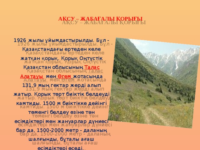 АҚСУ – ЖАБАҒАЛЫ ҚОРЫҒЫ 1926 жылы ұйымдастырылды. Бұл - Қазақстандағы ертеден келе жатқан қорық. Қорық Оңтүстік Қазақстан облысының  Талас Алатауы  мен   Өгем  жотасында 131,9 мың гектар жерді алып жатыр. Қорык төрт биіктік белдеуді камтиды. 1500 м биіктікке дейінгі төменгі белдеу өзіне тән өсімдіктері мен жануарлар дүниесі бар да, 1500-2000 метр - даланың шалғынды, бұталы ағаш өсімдіктері өседі. 
