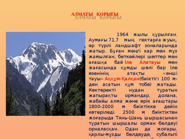 АЛМАТЫ ҚОРЫҒЫ  1964 жылы құрылған. Аумағы 71,7 мың гектарға жуық, әр түрлі ландшафт зоналарында жатыр. Бұған мәңгі кар мен мұз жамылған, беткейлері шөптер мен ағашқа бай  Іле Алатауы мен жағасында құмды шөлі бар Іле өзенінің атақты «әнші тауы»   Аққұм-Қалқан (биіктігі 100 м-ден асатын құм тобе) жатады. Көктеректі нудан тұратын жапырақты ормандар, долана, жабайы алма және өрік ағаштары 1800-2000 м биіктікке дейін көтеріледі. 2500 м биіктіктен жоғарыда Тянь-Шань шыршасынан тұратын шыршалы орман белдеуі орналасқан. Одан да жоғары, қарлы-мұзды белдеуде, субальпі және альпі шалғындары болады. 