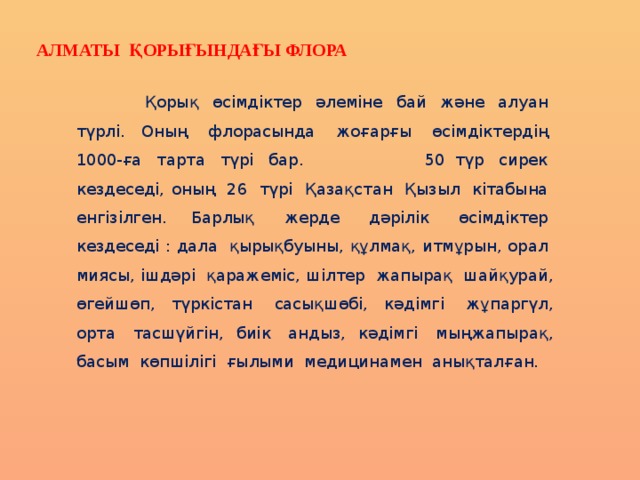 Алматы қорығындағы флора   Қорық  өсімдіктер  әлеміне  бай  және  алуан  түрлі. Оның  флорасында  жоғарғы  өсімдіктердің  1000-ға  тарта  түрі  бар. 50 түр  сирек  кездеседі, оның  26  түрі  Қазақстан  Қызыл  кітабына  енгізілген. Барлық  жерде  дәрілік  өсімдіктер  кездеседі : дала  қырықбуыны, құлмақ, итмұрын, орал  миясы, ішдәрі  қаражеміс, шілтер  жапырақ  шайқурай, өгейшөп, түркістан  сасықшөбі, кәдімгі  жұпаргүл, орта  тасшүйгін, биік  андыз, кәдімгі  мыңжапырақ, басым  көпшілігі  ғылыми  медицинамен  анықталған. 