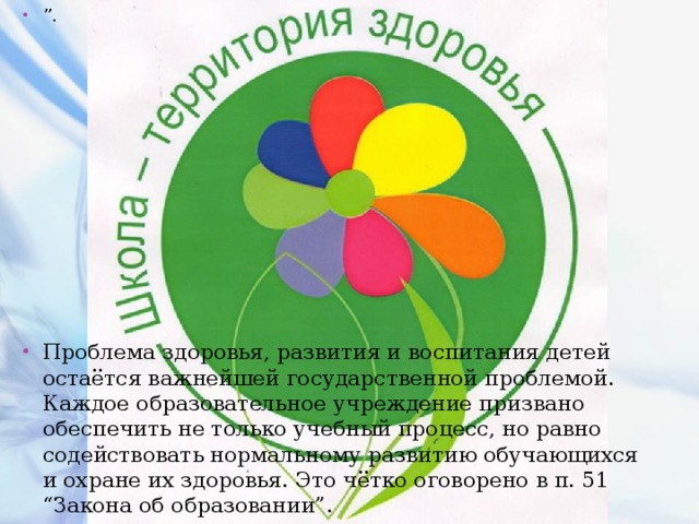 ” . Проблема здоровья, развития и воспитания детей остаётся важнейшей государственной проблемой. Каждое образовательное учреждение призвано обеспечить не только учебный процесс, но равно содействовать нормальному развитию обучающихся и охране их здоровья. Это чётко оговорено в п. 51 “Закона об образовании”. 