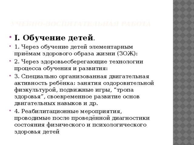 Учебно-воспитательная работа I. Обучение детей . 1. Через обучение детей элементарным приёмам здорового образа жизни (ЗОЖ): 2. Через здоровьесберегающие технологии процесса обучения и развития: 3. Специально организованная двигательная активность ребёнка: занятия оздоровительной физкультурой, подвижные игры, “тропа здоровья”, своевременное развитие основ двигательных навыков и др. 4. Реабилитационные мероприятия, проводимые после проведённой диагностики состояния физического и психологического здоровья детей 