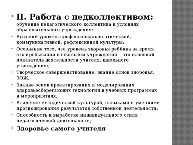 II. Работа с педколлективом: обучение педагогического коллектива в условиях образовательного учреждения: Высокий уровень профессионально-этической, коммуникативной, рефлексивной культуры; Осознание того, что уровень здоровья ребёнка за время его пребывания в школьном учреждении – это основной показатель деятельности учителя, школьного учреждения;; Творческое совершенствование, знание основ здоровья, ЗОЖ; Знание основ проектирования и моделирования здоровьесберегающих технологий в учебных программах и мероприятиях; Владение методической культурой, навыками и умениями прогнозирования результатов собственной деятельности; Способность к выработке индивидуального стиля педагогической деятельности; Здоровье самого учителя 