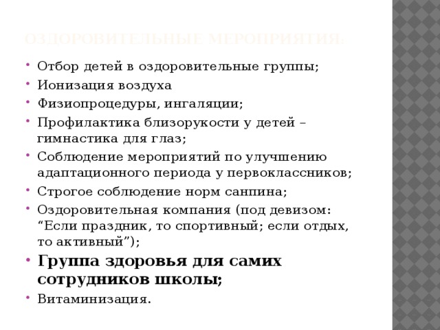 Оздоровительные мероприятия :   Отбор детей в оздоровительные группы; Ионизация воздуха Физиопроцедуры, ингаляции; Профилактика близорукости у детей – гимнастика для глаз; Соблюдение мероприятий по улучшению адаптационного периода у первоклассников; Строгое соблюдение норм санпина; Оздоровительная компания (под девизом: “Если праздник, то спортивный; если отдых, то активный”); Группа здоровья для самих сотрудников школы; Витаминизация. 