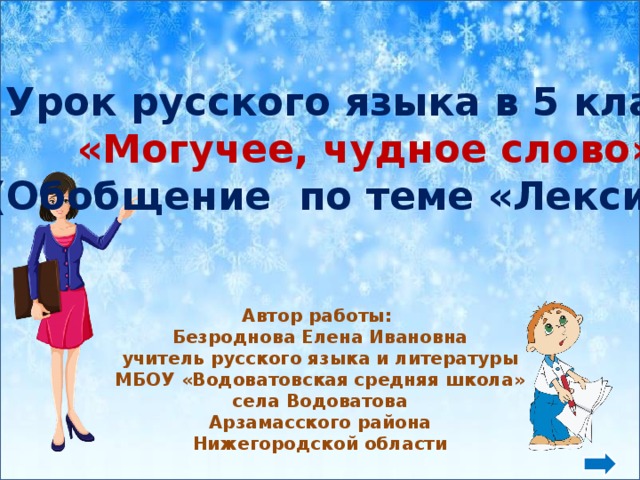              Автор работы: Безроднова Елена Ивановна учитель русского языка и литературы МБОУ «Водоватовская средняя школа» села Водоватова Арзамасского района Нижегородской области Урок русского языка в 5 классе «Могучее, чудное слово» (Обобщение по теме «Лексика»)  Фон снежики - http://www.wiki.vladimir.i-edu.ru/images/thumb/8/8f/BacksnowNSh.jpg/800px-BacksnowNSh.jpg  