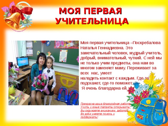 МОЯ ПЕРВАЯ  УЧИТЕЛЬНИЦА Моя первая учительница –Поскребалова Наталья Геннадиевна. Это замечательный человек, мудрый учитель, добрый, внимательный, чуткий. С ней мы не только учим предметы, она нам во многом заменяет маму. Переживает за всех нас, умеет наладить контакт с каждым. Где-то подскажет, где-то поможет.  Я очень благодарна ей.     Прекрасна ваша благородная работа:   Учить и юные таланты открывать!   Вы окружаете вниманием, заботой,   Во всём умеете помочь и поддержать! 
