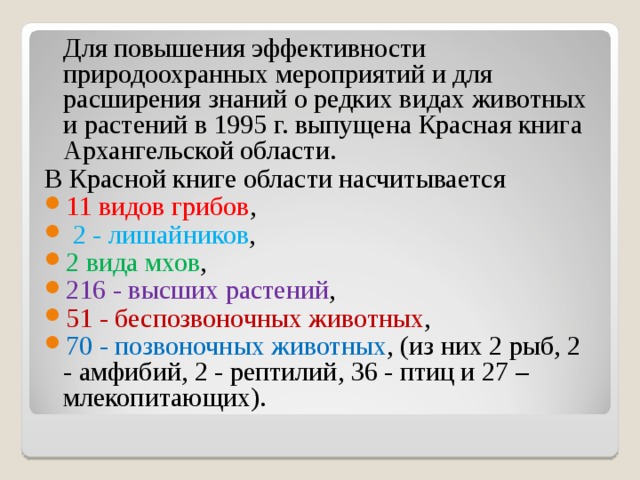  Для повышения эффективности природоохранных мероприятий и для расширения знаний о редких видах животных и растений в 1995 г. выпущена Красная книга Архангельской области. В Красной книге области насчитывается 11 видов грибов ,  2 - лишайников , 2 вида мхов , 216 - высших растений , 51 - беспозвоночных животных , 70 - позвоночных животных , (из них 2 рыб, 2 - амфибий, 2 - рептилий, 36 - птиц и 27 – млекопитающих). 