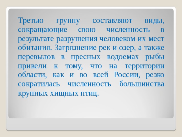  Третью группу составляют виды, сокращающие свою численность в результате разрушения человеком их мест обитания. Загрязнение рек и озер, а также перевылов в пресных водоемах рыбы привели к тому, что на территории области, как и во всей России, резко сократилась численность большинства крупных хищных птиц.  