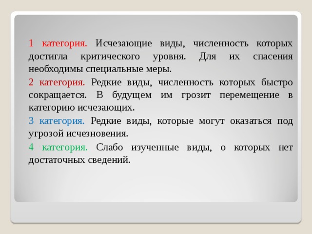  1 категория. Исчезающие виды, численность которых достигла критического уровня. Для их спасения необходимы специальные меры.  2 категория. Редкие виды, численность которых быстро сокращается. В будущем им грозит перемещение в категорию исчезающих.  3 категория. Редкие виды, которые могут оказаться под угрозой исчезновения.  4 категория. Слабо изученные виды, о которых нет достаточных сведений. 