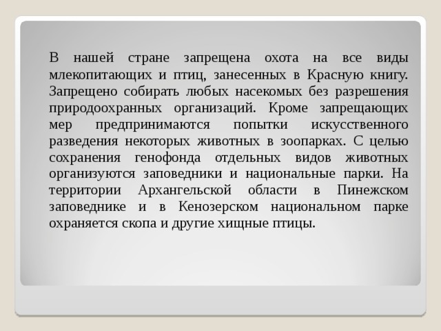  В нашей стране запрещена охота на все виды млекопитающих и птиц, занесенных в Красную книгу. Запрещено собирать любых насекомых без разрешения природоохранных организаций. Кроме запрещающих мер предпринимаются попытки искусственного разведения некоторых животных в зоопарках. С целью сохранения генофонда отдельных видов животных организуются заповедники и национальные парки. На территории Архангельской области в Пинежском заповеднике и в Кенозерском национальном парке охраняется скопа и другие хищные птицы. 
