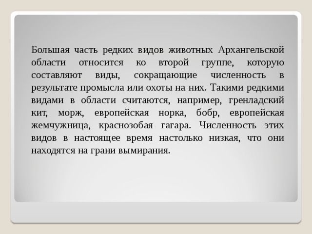  Большая часть редких видов животных Архангельской области относится ко второй группе, которую составляют виды, сокращающие численность в результате промысла или охоты на них. Такими редкими видами в области считаются, например, гренладский кит, морж, европейская норка, бобр, европейская жемчужница, краснозобая гагара. Численность этих видов в настоящее время настолько низкая, что они находятся на грани вымирания. 
