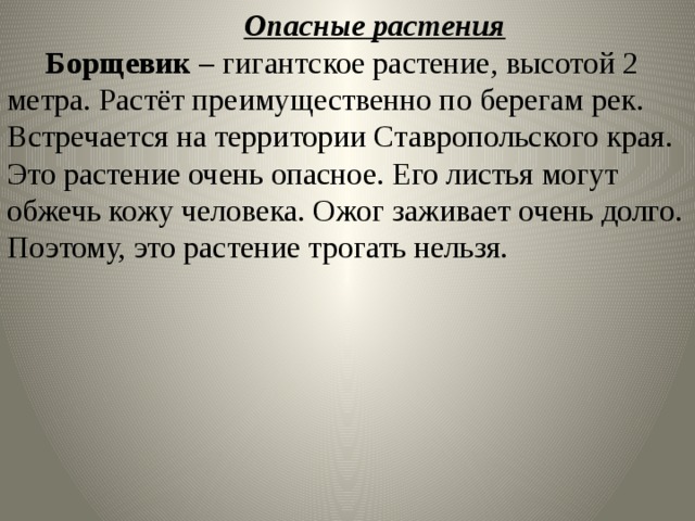   Опасные растения   Борщевик – гигантское растение, высотой 2 метра. Растёт преимущественно по берегам рек. Встречается на территории Ставропольского края. Это растение очень опасное. Его листья могут обжечь кожу человека. Ожог заживает очень долго. Поэтому, это растение трогать нельзя. 