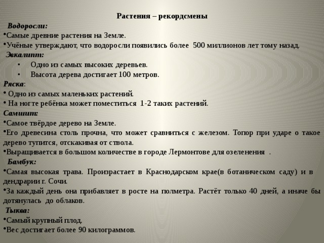 Растения – рекордсмены  Водоросли:  Самые древние растения на Земле. Учёные утверждают, что водоросли появились более 500 миллионов лет тому назад.  Эвкалипт:  • Одно из самых высоких деревьев. • Высота дерева достигает 100 метров. Ряска :  Одно из самых маленьких растений.  На ногте ребёнка может поместиться 1-2 таких растений. Самшит:  Самое твёрдое дерево на Земле. Его древесина столь прочна, что может сравниться с железом. Топор при ударе о такое дерево тупится, отскакивая от ствола. Выращивается в большом количестве в городе Лермонтове для озеленения .  Бамбук: Самая высокая трава. Произрастает в Краснодарском крае(в ботаническом саду) и в дендрарии г. Сочи. За каждый день она прибавляет в росте на полметра. Растёт только 40 дней, а иначе бы дотянулась до облаков.  Тыква: Самый крупный плод. Вес достигает более 90 килограммов. 