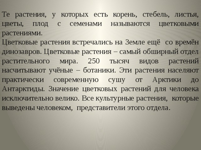 Те растения, у которых есть корень, стебель, листья, цветы, плод с семенами называются цветковыми растениями. Цветковые растения встречались на Земле ещё со времён динозавров. Цветковые растения – самый обширный отдел растительного мира. 250 тысяч видов растений насчитывают учёные – ботаники. Эти растения населяют практически современную сушу от Арктики до Антарктиды. Значение цветковых растений для человека исключительно велико. Все культурные растения, которые выведены человеком, представители этого отдела. 