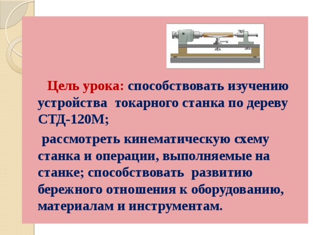     Цель урока: способствовать изучению устройства токарного станка по дереву СТД-120М;  рассмотреть кинематическую схему станка и операции, выполняемые на станке; способствовать развитию бережного отношения к оборудованию, материалам и инструментам. 