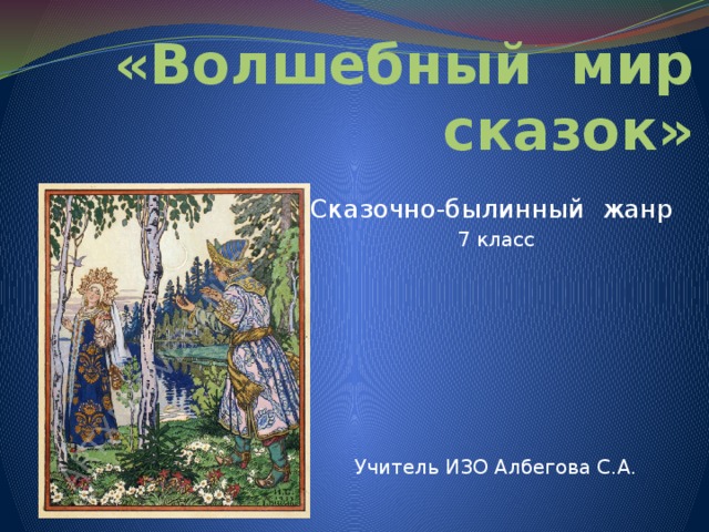 «Волшебный мир сказок» Сказочно-былинный жанр 7 класс Учитель ИЗО Албегова С.А. 