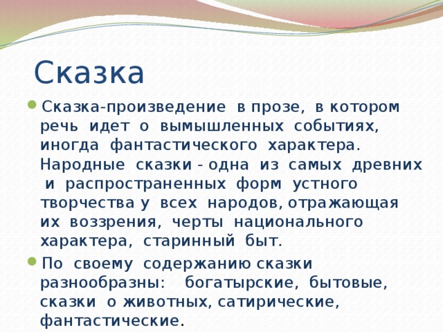 Сказка Сказка-произведение в прозе, в котором речь идет о вымышленных событиях, иногда фантастического характера. Народные сказки - одна из самых древних и распространенных форм устного творчества у всех народов, отражающая их воззрения, черты национального характера, старинный быт. По своему содержанию сказки разнообразны: богатырские, бытовые, сказки о животных, сатирические, фантастические . 