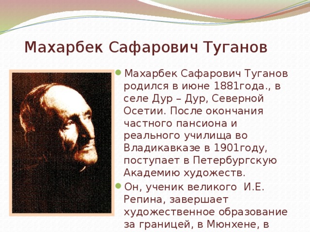 Махарбек Сафарович Туганов Махарбек Сафарович Туганов родился в июне 1881года., в селе Дур – Дур, Северной Осетии. После окончания частного пансиона и реального училища во Владикавказе в 1901году, поступает в Петербургскую Академию художеств. Он, ученик великого И.Е. Репина, завершает художественное образование за границей, в Мюнхене, в школе Ашбе – куда уезжает в 1905 год у.   