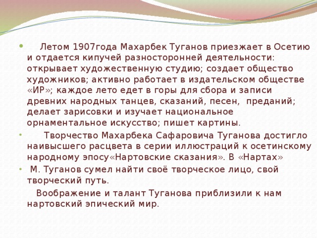   Летом 1907года Махарбек Туганов приезжает в Осетию и отдается кипучей разносторонней деятельности: открывает художественную студию; создает общество художников; активно работает в издательском обществе «ИР»; каждое лето едет в горы для сбора и записи древних народных танцев, сказаний, песен, преданий; делает зарисовки и изучает национальное орнаментальное искусство; пишет картины.  Творчество Махарбека Сафаровича Туганова достигло наивысшего расцвета в серии иллюстраций к осетинскому народному эпосу«Нартовские сказания». В «Нартах»  М. Туганов сумел найти своё творческое лицо, свой творческий путь.  Воображение и талант Туганова приблизили к нам нартовский эпический мир. 