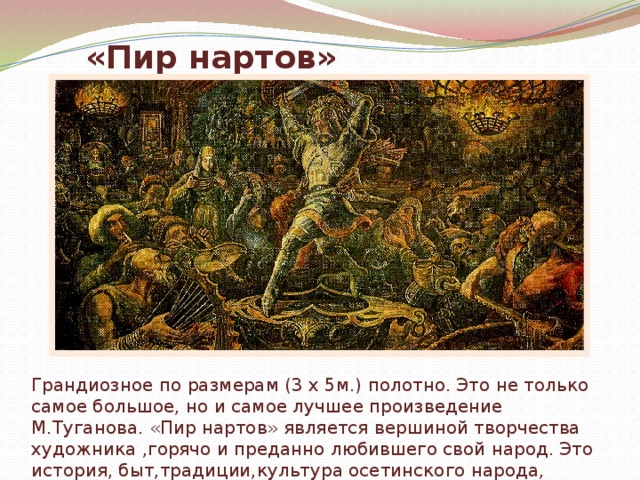 «Пир нартов» Грандиозное по размерам (3 х 5м.) полотно. Это не только самое большое, но и самое лучшее произведение М.Туганова. «Пир нартов» является вершиной творчества художника ,горячо и преданно любившего свой народ. Это история, быт,традиции,культура осетинского народа, воспетая в красках. 