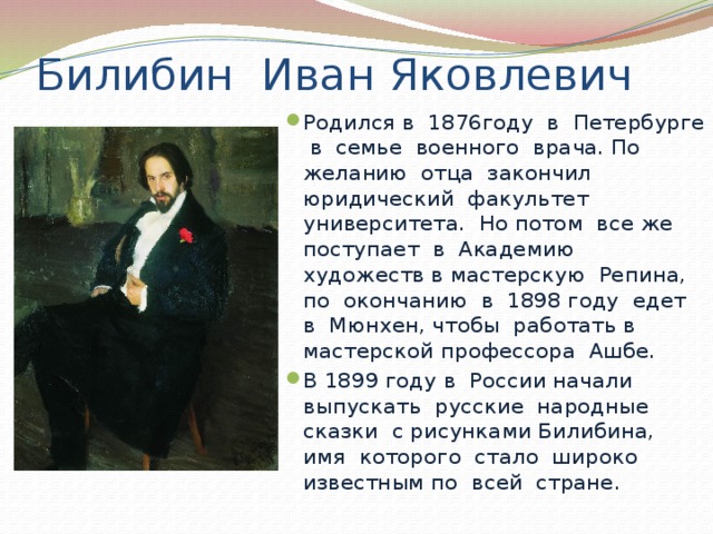 Билибин Иван Яковлевич Родился в 1876году в Петербурге в семье военного врача. По желанию отца закончил юридический факультет университета. Но потом все же поступает в Академию художеств в мастерскую Репина, по окончанию в 1898 году едет в Мюнхен, чтобы работать в мастерской профессора Ашбе. В 1899 году в России начали выпускать русские народные сказки с рисунками Билибина, имя которого стало широко известным по всей стране. 