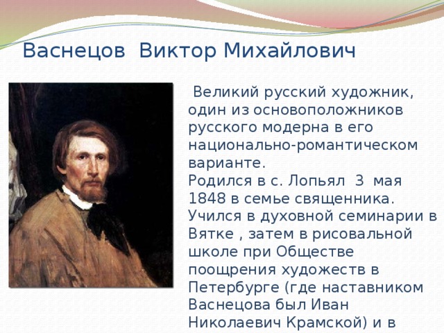 Васнецов Виктор Михайлович  Великий русский художник, один из основоположников русского модерна в его национально-романтическом варианте. Родился в с. Лопьял 3 мая 1848 в семье священника. Учился в духовной семинарии в Вятке , затем в рисовальной школе при Обществе поощрения художеств в Петербурге (где наставником Васнецова был Иван Николаевич Крамской) и в петербургской Академии художеств (1868–1875). 