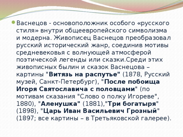 Васнецов - основоположник особого «русского стиля» внутри общеевропейского символизма и модерна. Живописец Васнецов преобразовал русский исторический жанр, соединив мотивы средневековья с волнующей атмосферой поэтической легенды или сказки.Среди этих живописных былин и сказок Васнецова – картины 