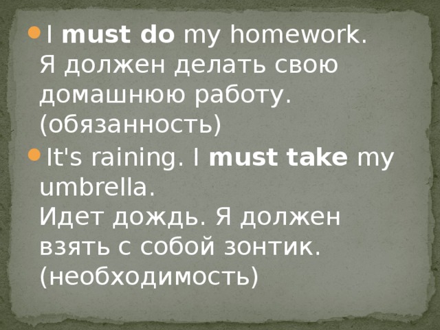 I  must do  my homework.   Я должен делать свою домашнюю работу. (обязанность) It's raining. I  must take  my umbrella.  Идет дождь. Я должен взять с собой зонтик. (необходимость) 